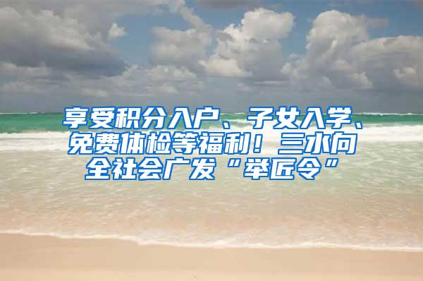 享受积分入户、子女入学、免费体检等福利！三水向全社会广发“举匠令”