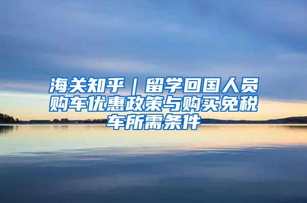 海关知乎｜留学回国人员购车优惠政策与购买免税车所需条件