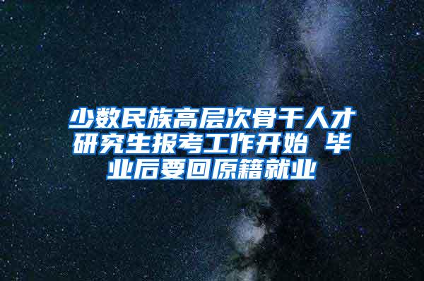 少数民族高层次骨干人才研究生报考工作开始 毕业后要回原籍就业