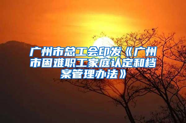 广州市总工会印发《广州市困难职工家庭认定和档案管理办法》