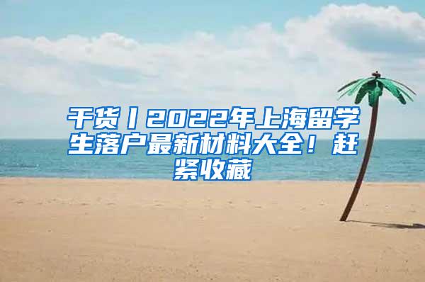 干货丨2022年上海留学生落户最新材料大全！赶紧收藏
