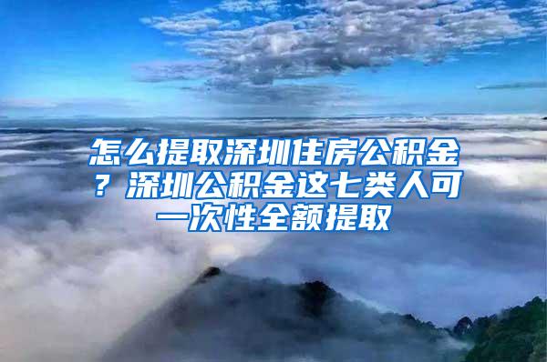 怎么提取深圳住房公积金？深圳公积金这七类人可一次性全额提取