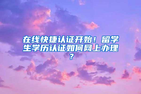 在线快捷认证开始！留学生学历认证如何网上办理？