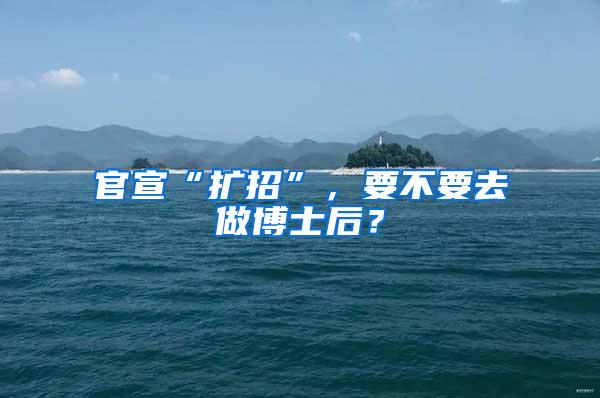 官宣“扩招”，要不要去做博士后？