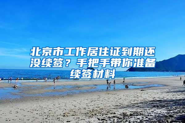 北京市工作居住证到期还没续签？手把手带你准备续签材料