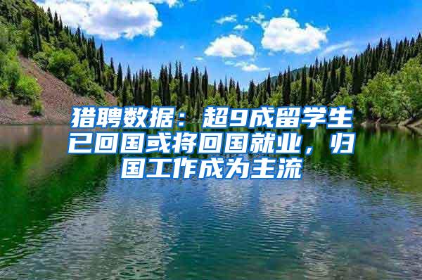 猎聘数据：超9成留学生已回国或将回国就业，归国工作成为主流