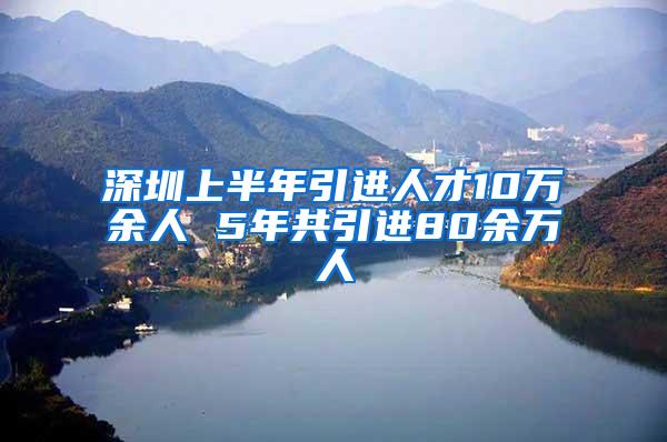 深圳上半年引进人才10万余人 5年共引进80余万人