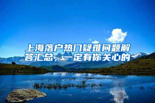 上海落户热门疑难问题解答汇总，一定有你关心的
