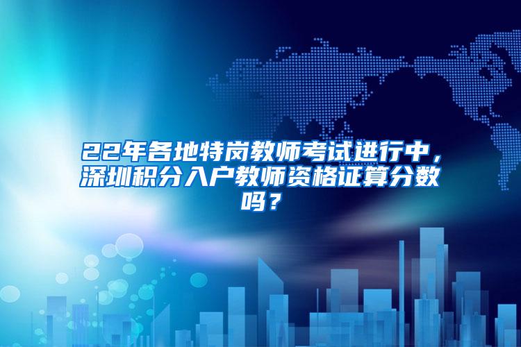 22年各地特岗教师考试进行中，深圳积分入户教师资格证算分数吗？