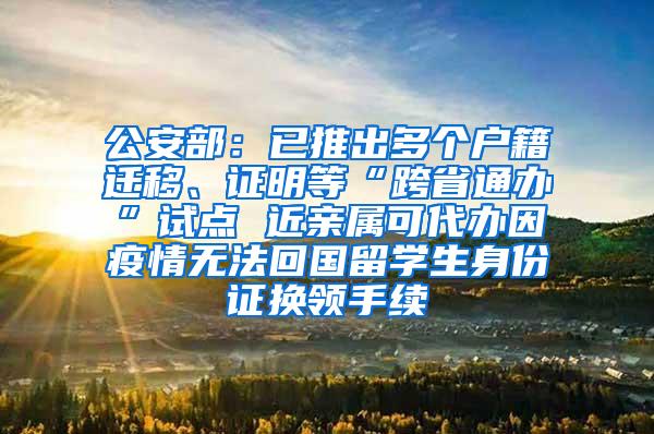 公安部：已推出多个户籍迁移、证明等“跨省通办”试点 近亲属可代办因疫情无法回国留学生身份证换领手续