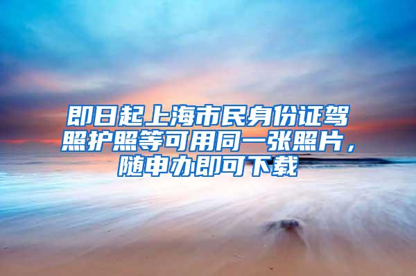 即日起上海市民身份证驾照护照等可用同一张照片，随申办即可下载