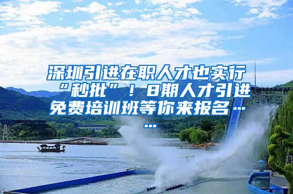 深圳引进在职人才也实行“秒批”！8期人才引进免费培训班等你来报名……