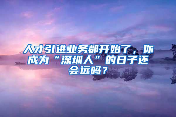 人才引进业务都开始了，你成为“深圳人”的日子还会远吗？