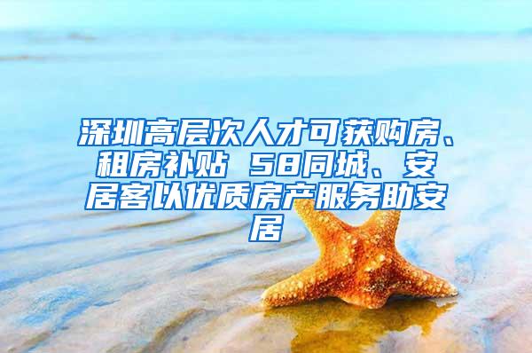 深圳高层次人才可获购房、租房补贴 58同城、安居客以优质房产服务助安居