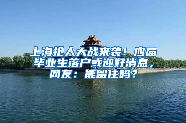 上海抢人大战来袭！应届毕业生落户或迎好消息，网友：能留住吗？