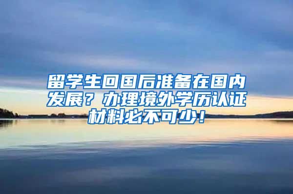 留学生回国后准备在国内发展？办理境外学历认证材料必不可少！