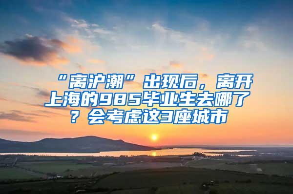 “离沪潮”出现后，离开上海的985毕业生去哪了？会考虑这3座城市