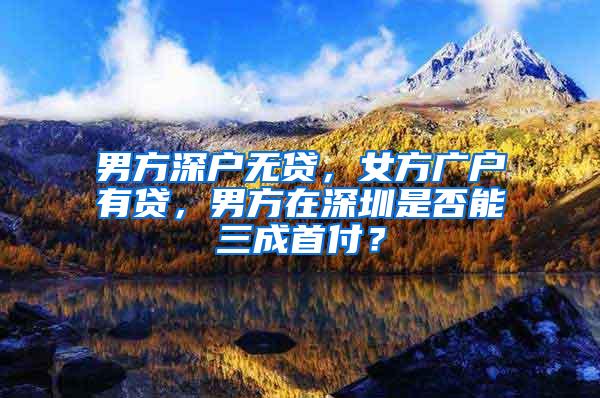 男方深户无贷，女方广户有贷，男方在深圳是否能三成首付？