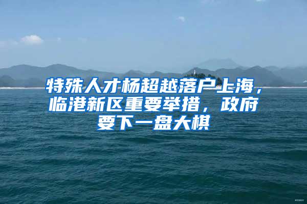 特殊人才杨超越落户上海，临港新区重要举措，政府要下一盘大棋