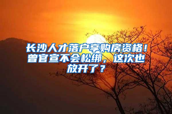 长沙人才落户享购房资格！曾官宣不会松绑，这次也放开了？