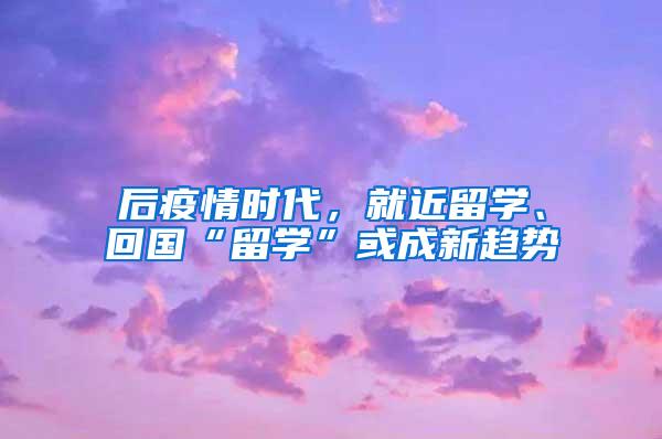 后疫情时代，就近留学、回国“留学”或成新趋势