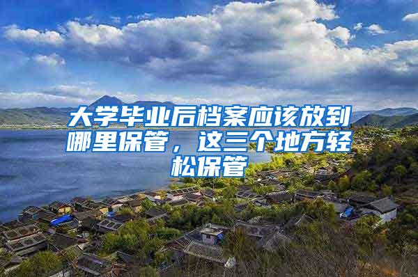 大学毕业后档案应该放到哪里保管，这三个地方轻松保管