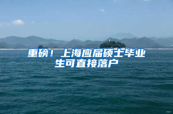 重磅！上海应届硕士毕业生可直接落户