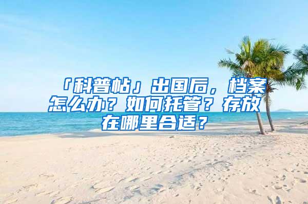 「科普帖」出国后，档案怎么办？如何托管？存放在哪里合适？