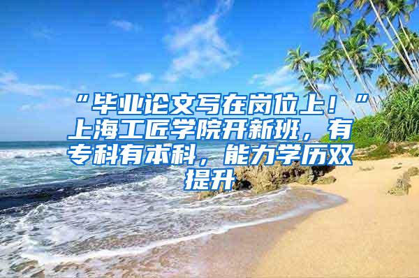 “毕业论文写在岗位上！”上海工匠学院开新班，有专科有本科，能力学历双提升