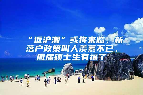 “返沪潮”或将来临，新落户政策叫人羡慕不已，应届硕士生有福了