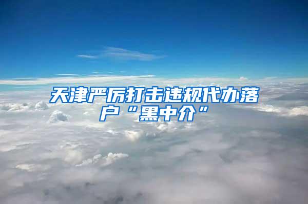 天津严厉打击违规代办落户“黑中介”