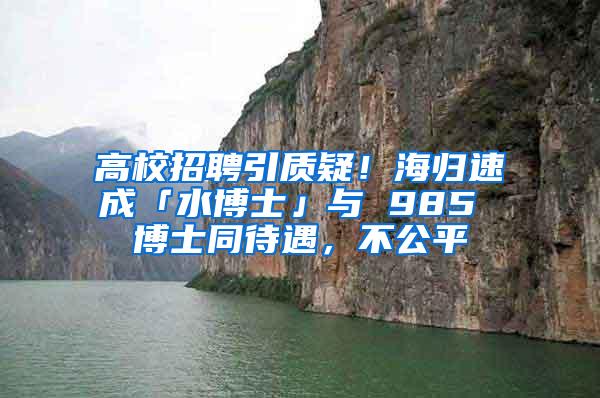 高校招聘引质疑！海归速成「水博士」与 985 博士同待遇，不公平
