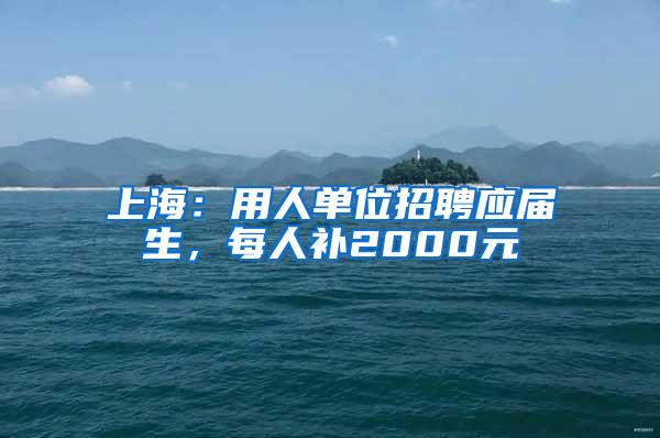 上海：用人单位招聘应届生，每人补2000元