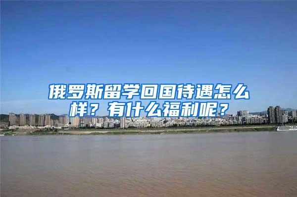 俄罗斯留学回国待遇怎么样？有什么福利呢？