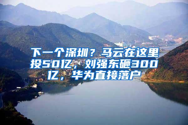 下一个深圳？马云在这里投50亿，刘强东砸300亿，华为直接落户