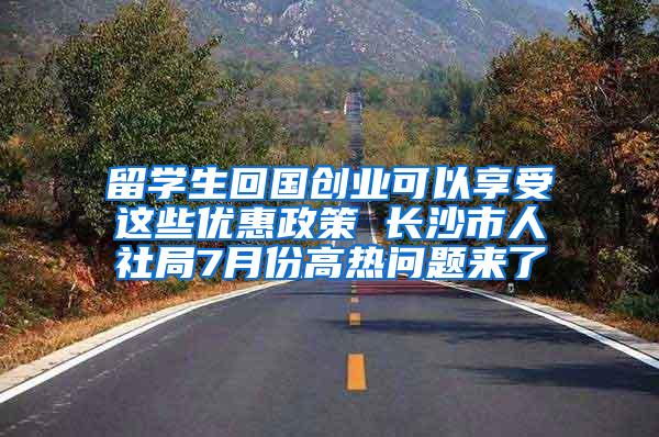 留学生回国创业可以享受这些优惠政策 长沙市人社局7月份高热问题来了