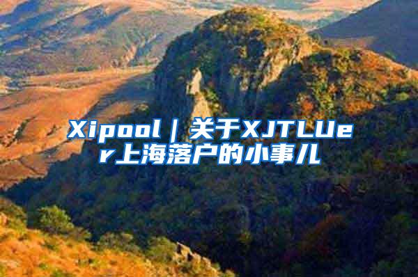 Xipool｜关于XJTLUer上海落户的小事儿
