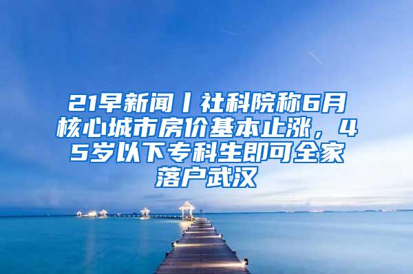 21早新闻丨社科院称6月核心城市房价基本止涨，45岁以下专科生即可全家落户武汉