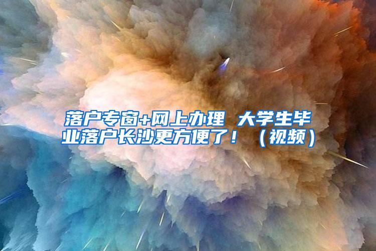 落户专窗+网上办理 大学生毕业落户长沙更方便了！（视频）