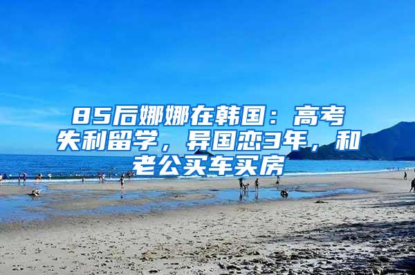 85后娜娜在韩国：高考失利留学，异国恋3年，和老公买车买房