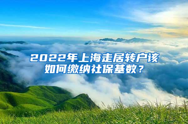 2022年上海走居转户该如何缴纳社保基数？