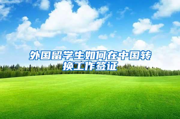 外国留学生如何在中国转换工作签证