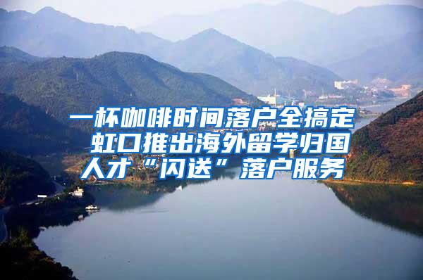 一杯咖啡时间落户全搞定 虹口推出海外留学归国人才“闪送”落户服务