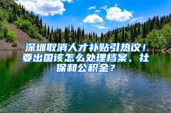 深圳取消人才补贴引热议！要出国该怎么处理档案、社保和公积金？