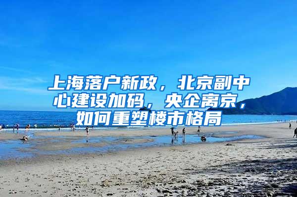 上海落户新政，北京副中心建设加码，央企离京，如何重塑楼市格局