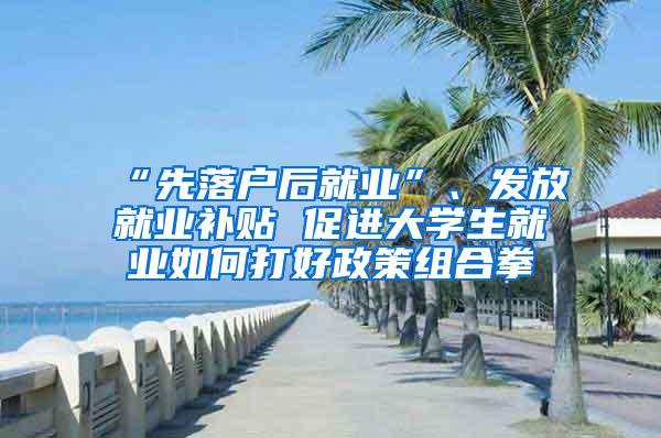 “先落户后就业”、发放就业补贴 促进大学生就业如何打好政策组合拳