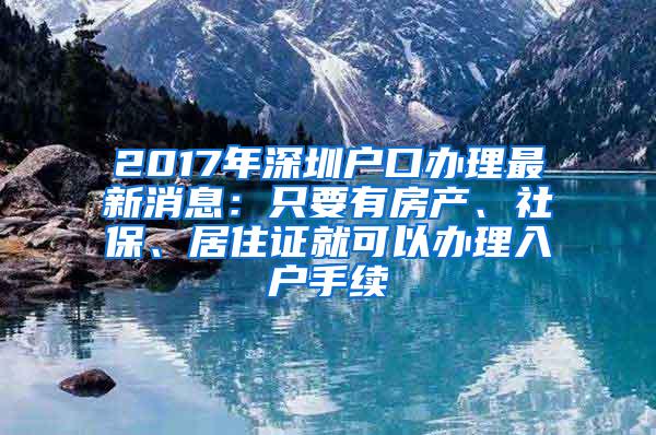 2017年深圳户口办理最新消息：只要有房产、社保、居住证就可以办理入户手续