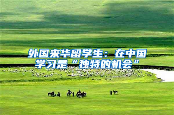 外国来华留学生：在中国学习是“独特的机会”