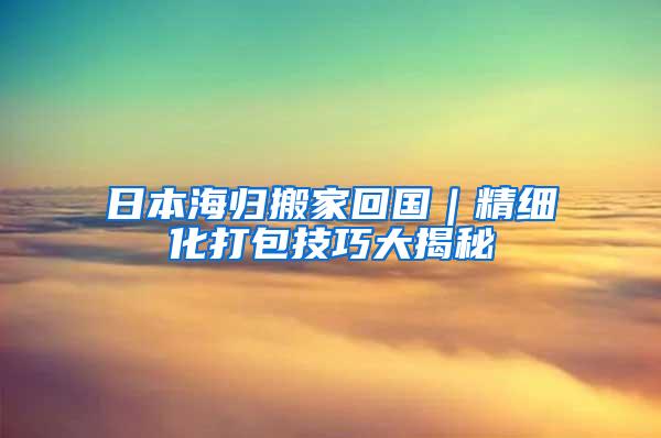 日本海归搬家回国｜精细化打包技巧大揭秘