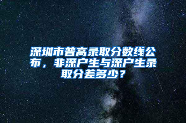 深圳市普高录取分数线公布，非深户生与深户生录取分差多少？